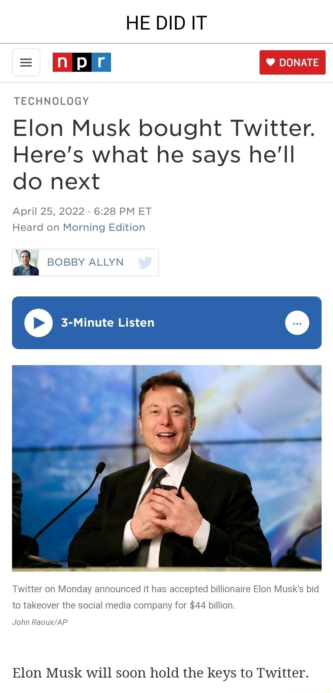 HE DID IT EE DONATE TECHNOLOGY Elon Musk bought Twitter Heres what he says hell do next April 25 2022 628 PM ET Heard on Morning Edition a BOBBY ALLYN 3 Minute Listen O L Twitter on Monday announced it has accepted billionaire Elon Musks bid to takeover the social media company for 44 billion John RaouxAP Elon Musk will soon hold the keys to Twitter