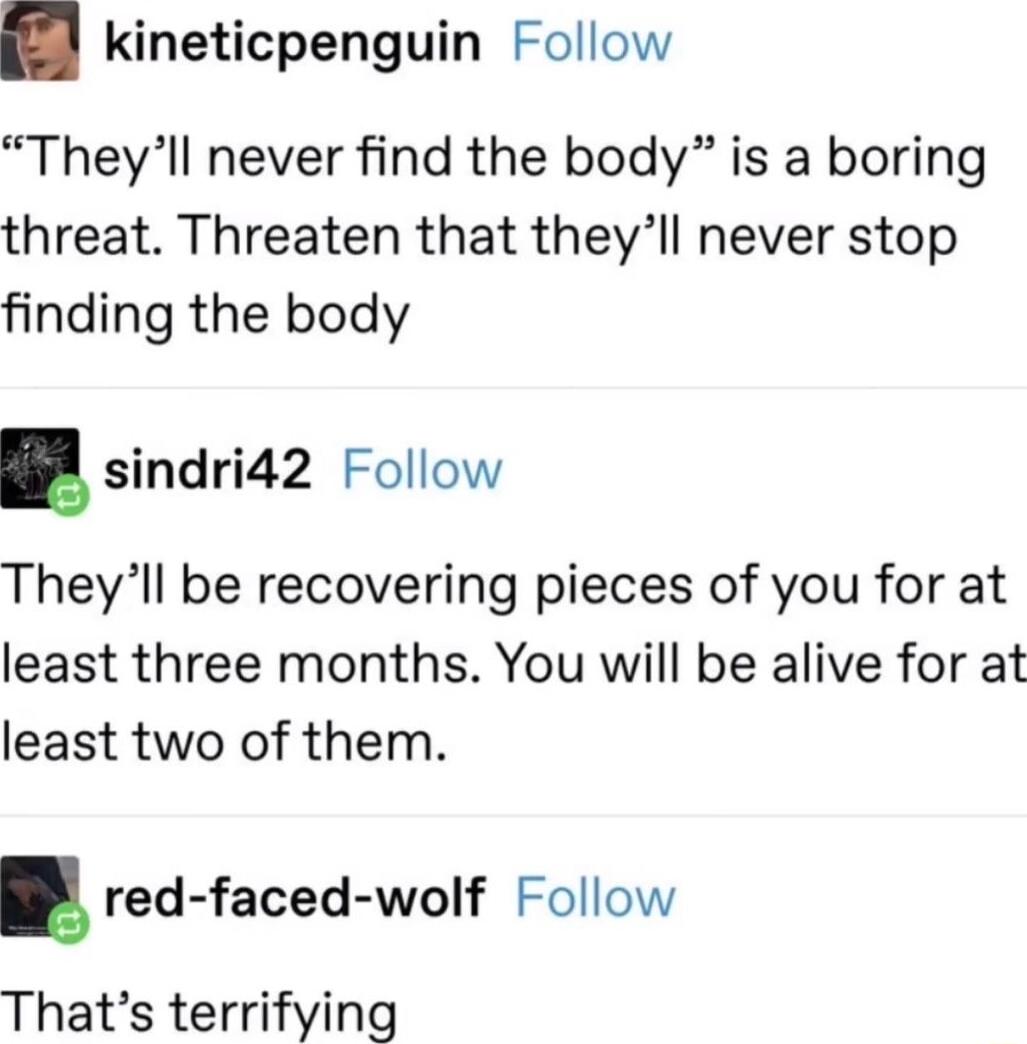 kineticpenguin Follow Theyll never find the body is a boring threat Threaten that theyll never stop finding the body sindri42 Follow Theyll be recovering pieces of you for at least three months You will be alive for at least two of them red faced wolf Follow Thats terrifying