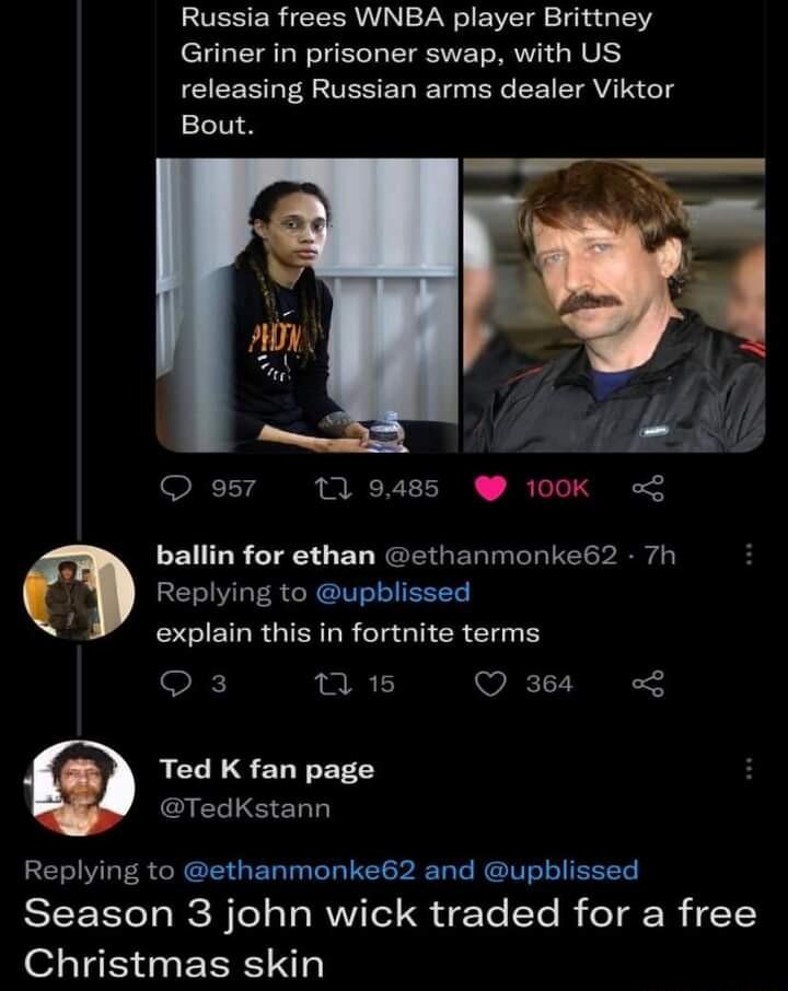 Russia frees WNBA player Brittney Griner in prisoner swap with US releasing Russian arms dealer Viktor Bout e57 119485 100K ballin for ethan ethanmonke62 7h Replying to upblissed 4 explain this in fortnite terms Qs T Qs Ted K fan page TedKstann Replying to ethanmonke62 and upblissed SEEETT R BTela oAV Tel S dTe STe B eT g0 YY o1 Te S 3 PRSI NTY
