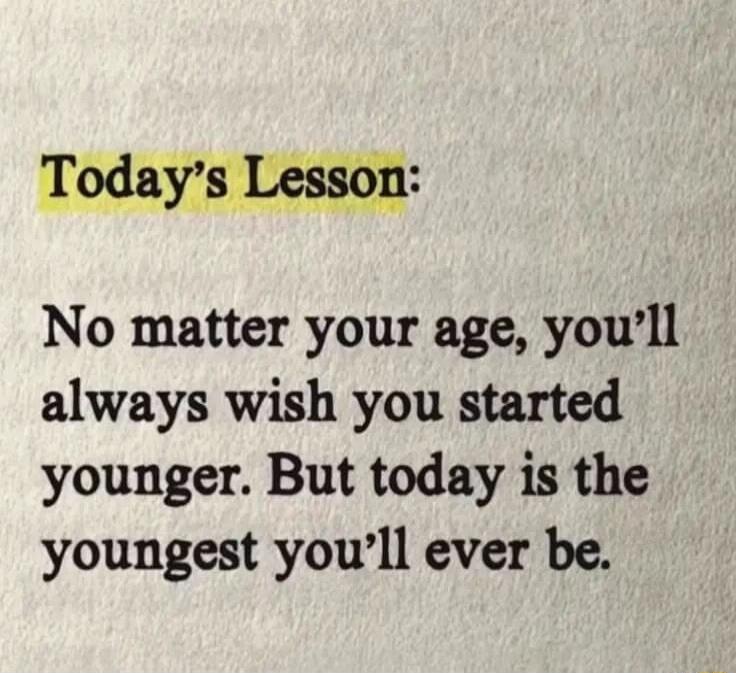 Today's Lesson: No matter your age, you'll always wish you started younger. But today is the youngest you'll ever be.