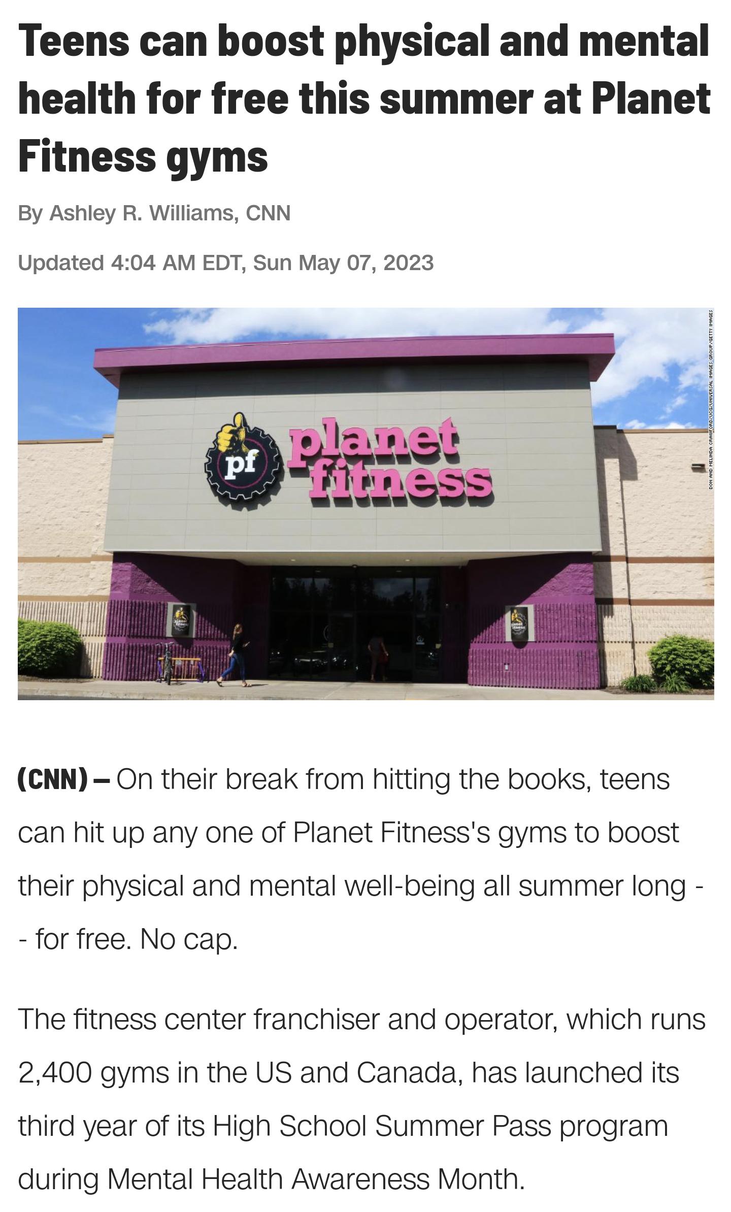 Teens can boost physical and mental health for free this summer at Planet Fitness gyms By Ashley R Williams CNN Updated 404 AM EDT Sun May 07 2023 s CNN On their break from hitting the books teens can hit up any one of Planet Fitnesss gyms to boost their physical and mental well being all summer long for free No cap The fitness center franchiser and operator which runs 2400 gyms in the US and Cana