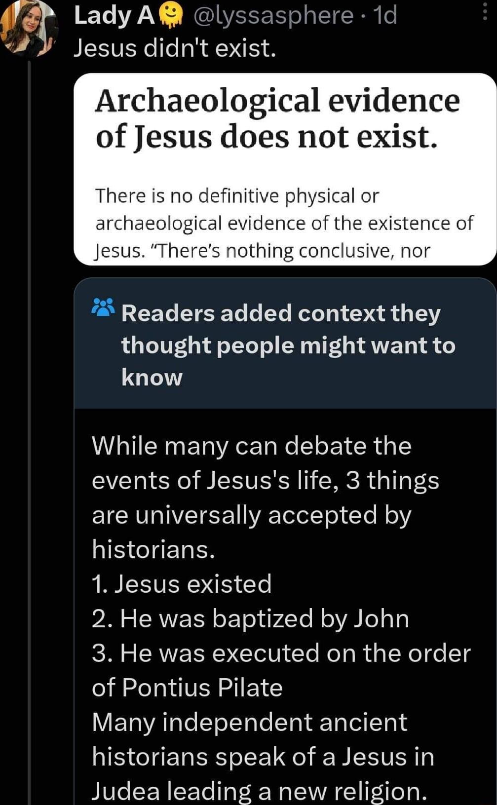 q Lady AR lyssasphere 1d BESVERC Il R N Archaeological evidence of Jesus does not exist There is no definitive physical or archaeologi es nothing conclusive nor Readers added context they thought people might want to know While many can debate the events of Jesuss life 3 things EICEVGIVEIEE T WRETeletTel T R o HISCIENRER R LEEVENOE Te 2 He was baptized by John 3 He was executed on the order of Pon
