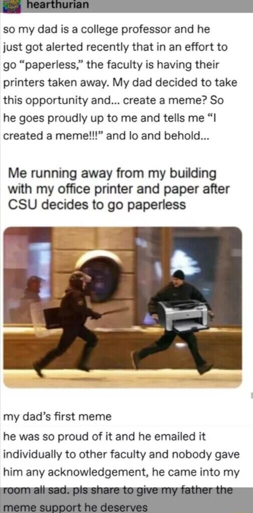 so my dad is a college professor and he just got alerted recently that in an effort to go paperless the faculty is having their printers taken away My dad decided to take this opportunity and create a meme So he goes proudly up to me and tells me I created a meme and lo and behold Me running away from my building with my office printer and paper after CSU decides to go paperless my dads first meme