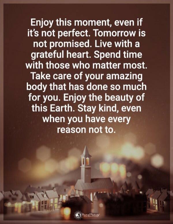 Enjoy this moment, even if it's not perfect. Tomorrow is not promised. Live with a grateful heart. Spend time with those who matter most. Take care of your amazing body that has done so much for you. Enjoy the beauty of this Earth. Stay kind, even when you have every reason not to.