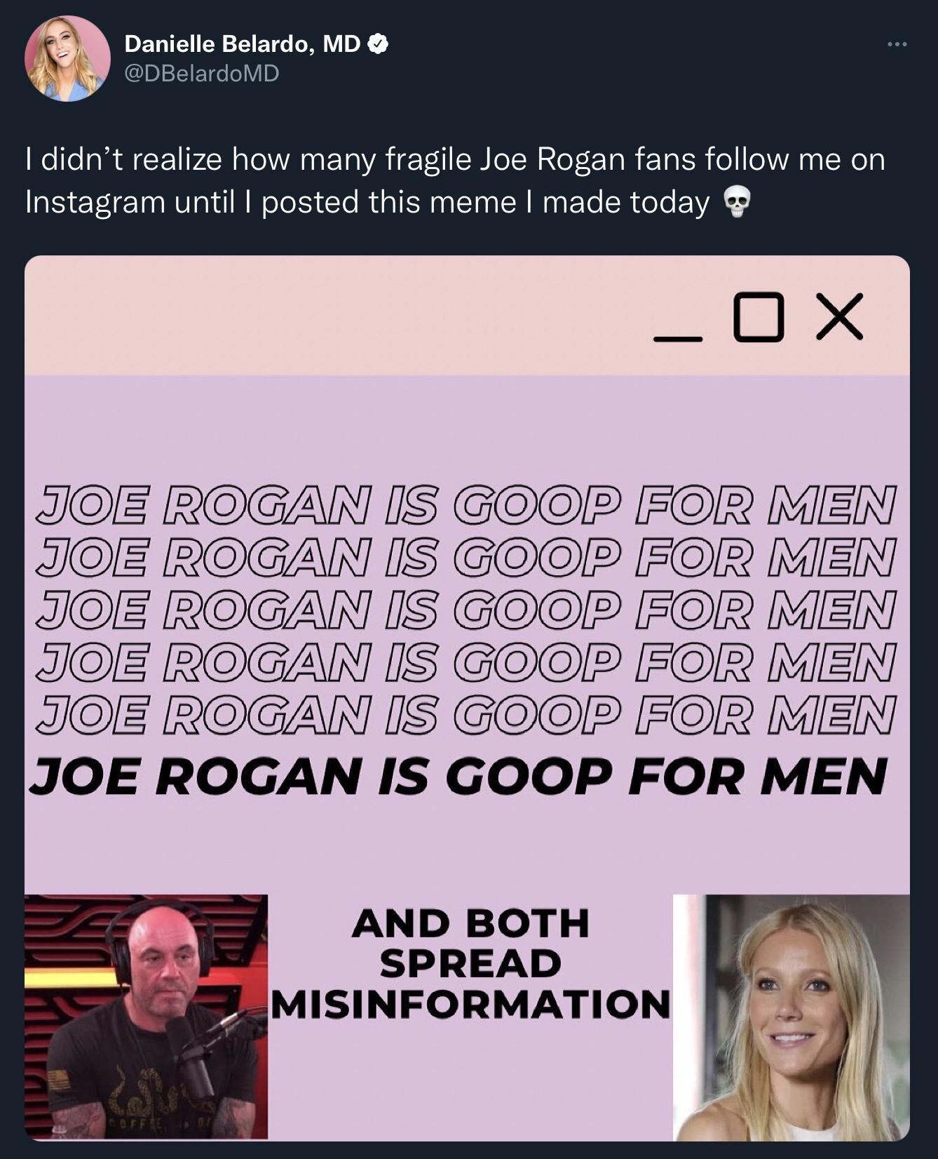 DEVE Y ETG Y X p1 1FTdeleYB didnt realize how many fragile Joe Rogan fans follow me on Instagram until posted this meme made today X JOIE ROGAN IS GOOPR FOR MIEN JOE ROGAN IS GO FOR MIEN JOE ROGAN IS GO FOR MIEN JOE ROGAN IS GOP FOR MIEN JOE ROGAN IS GO FOR MIEN JOE ROGAN IS GOOP FOR MEN AND BOTH SPREAD