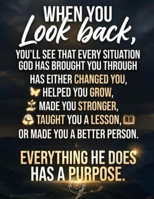 WHEN YOU Look back, YOU'LL SEE THAT EVERY SITUATION GOD HAS BROUGHT YOU THROUGH HAS EITHER CHANGED YOU, HELPED YOU GROW, MADE YOU STRONGER, TAUGHT YOU A LESSON, OR MADE YOU A BETTER PERSON. EVERYTHING HE DOES HAS A PURPOSE.