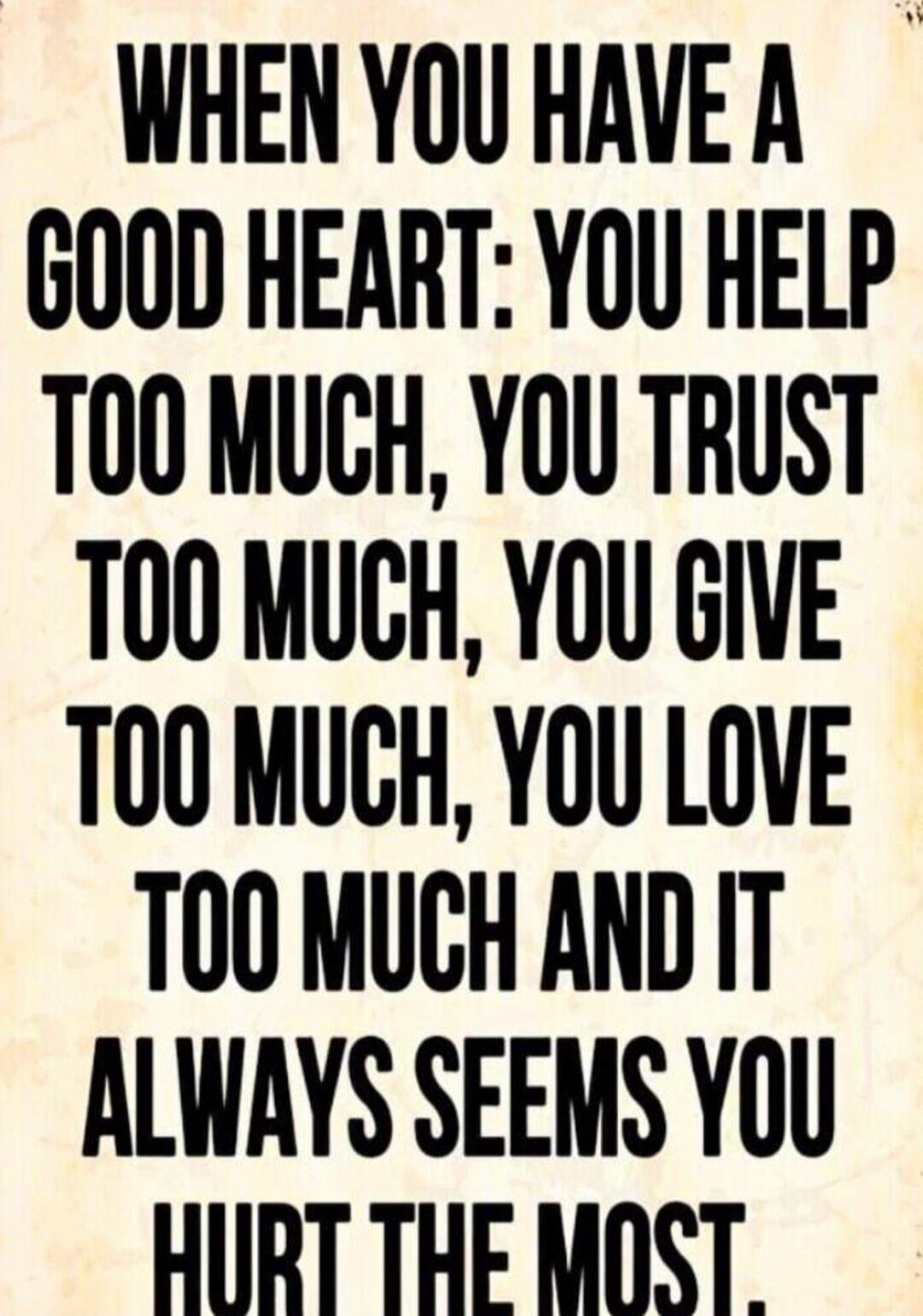 WHEN YOU HAVE A GOOD HEART: YOU HELP TOO MUCH, YOU TRUST TOO MUCH, YOU GIVE TOO MUCH, YOU LOVE TOO MUCH AND IT ALWAYS SEEMS YOU HURT THE MOST.