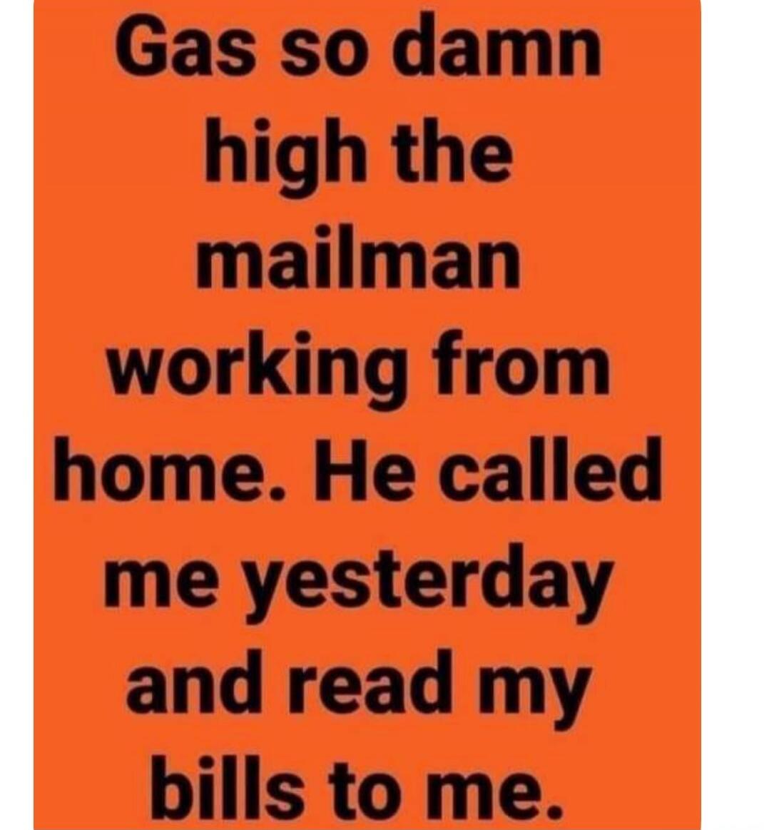 Gas so damn high the mailman working from home. He called me yesterday and read my bills to me.