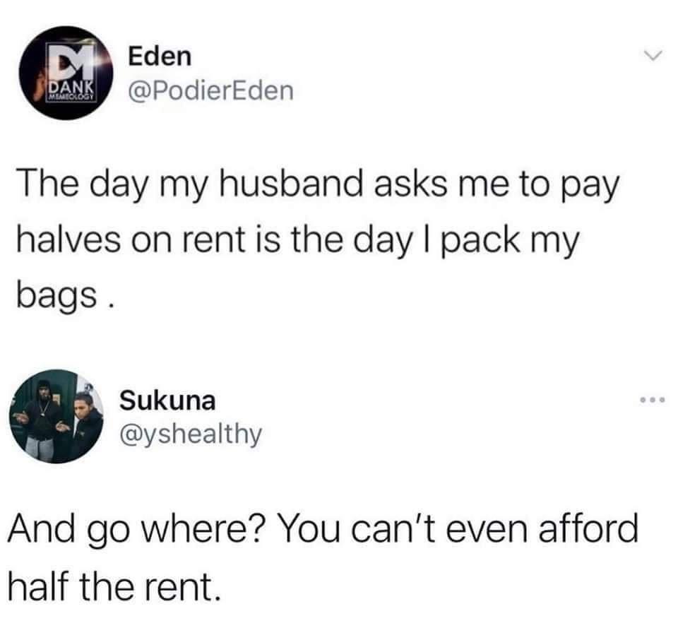 Eden PodierEden The day my husband asks me to pay halves on rent is the day pack my bags Sukuna yshealthy And go where You cant even afford half the rent