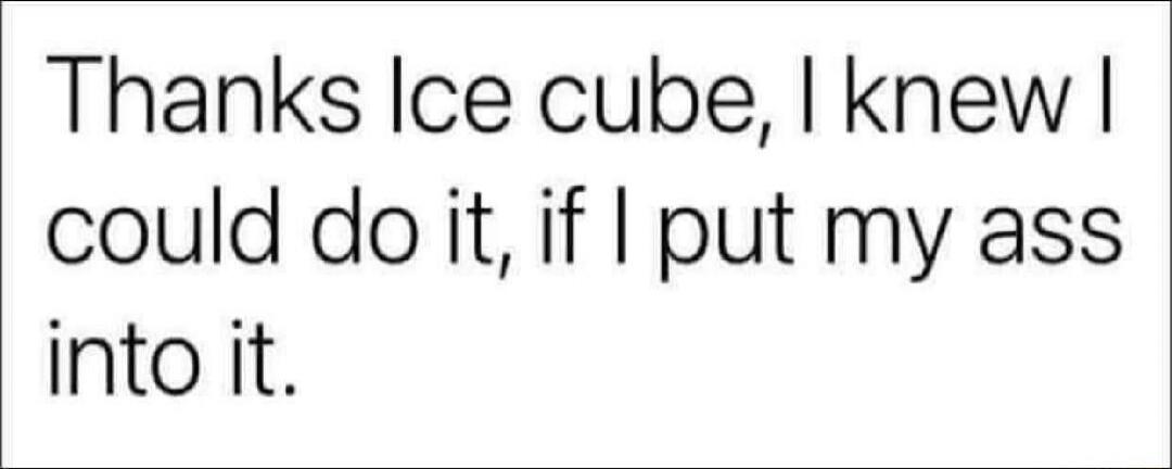 Thanks Ice cube, I knew I could do it, if I put my ass into it.