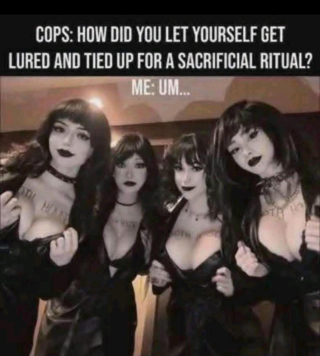 COPS: HOW DID YOU LET YOURSELF GET LURED AND TIED UP FOR A SACRIFICIAL RITUAL? ME: UM...