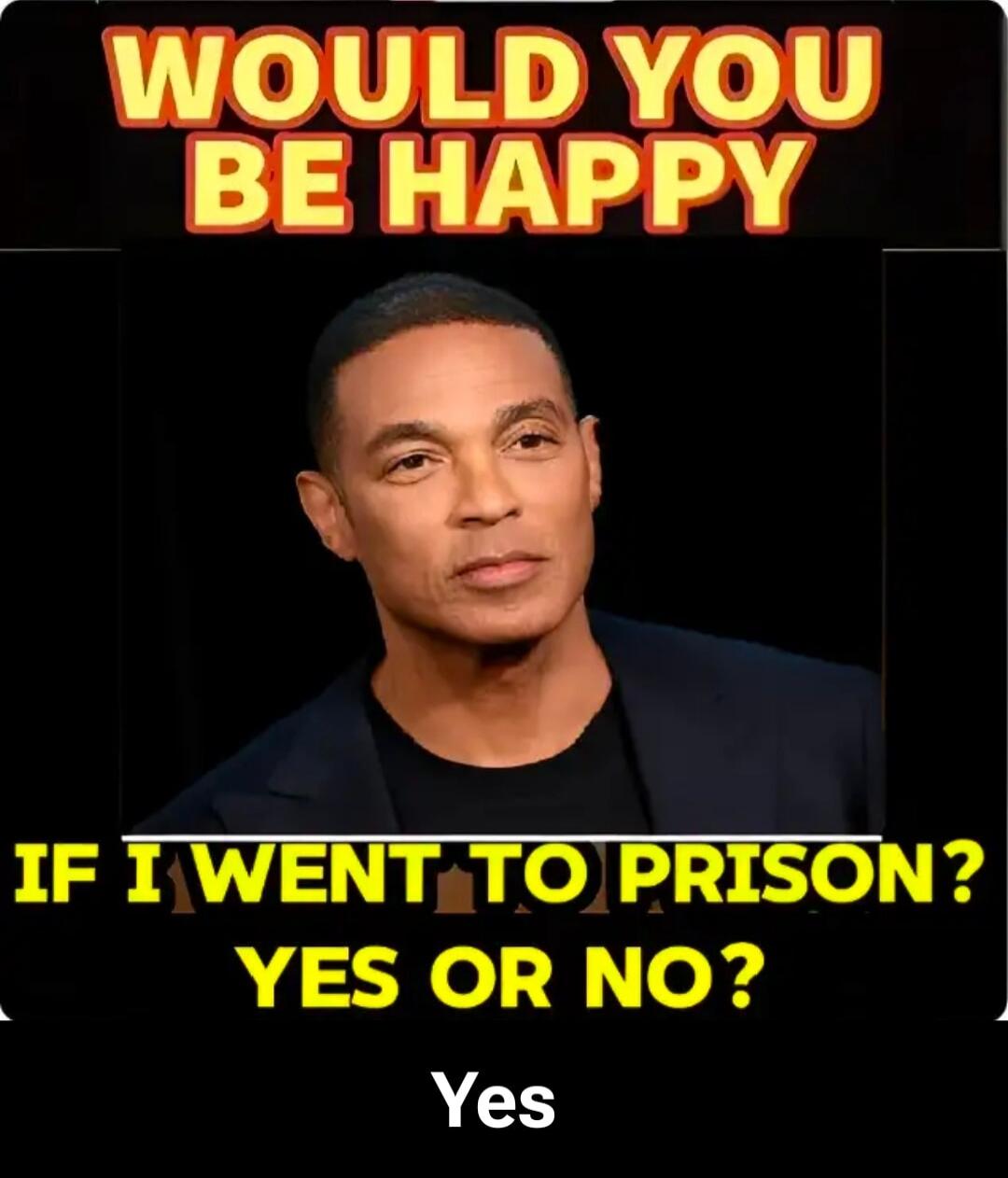 WOULD YOU BE HAPPY IF I WENT TO PRISON? YES OR NO? Yes