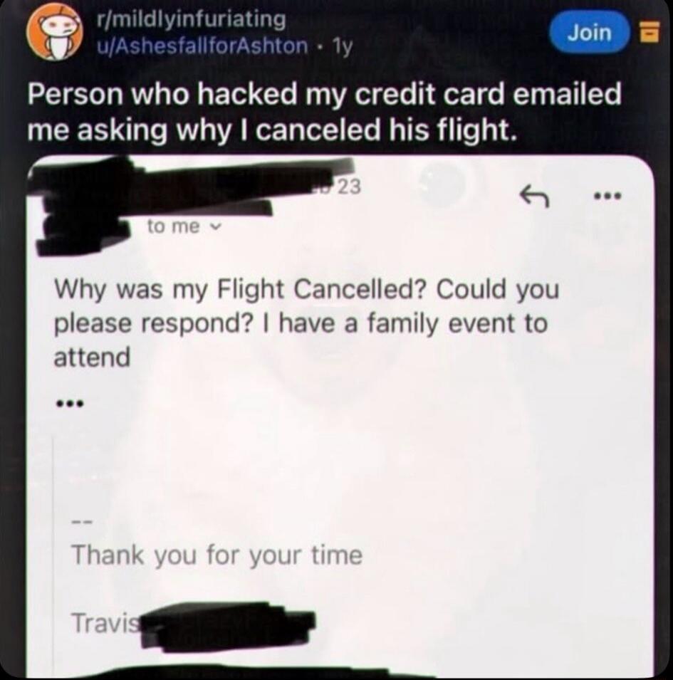 r/mildlyinfuriating u/AshesfallforAshton • 1y Join Person who hacked my credit card emailed me asking why I canceled his flight. to me Why was my Flight Cancelled? Could you please respond? I have a family event to attend ... Thank you for your time Travis