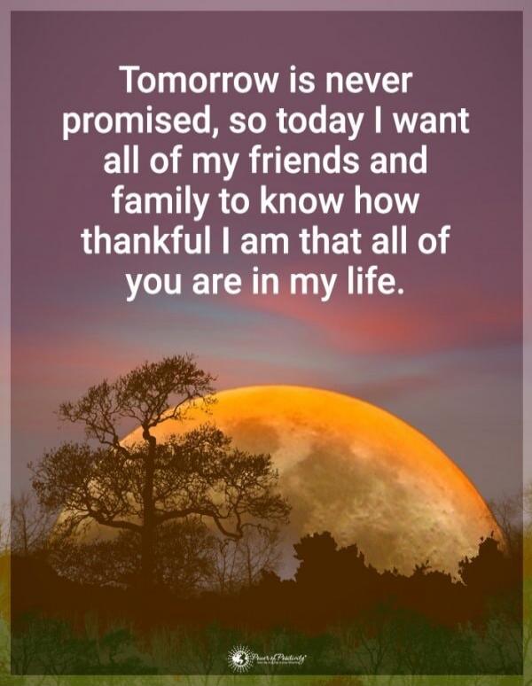 Tomorrow is never promised, so today I want all of my friends and family to know how thankful I am that all of you are in my life.