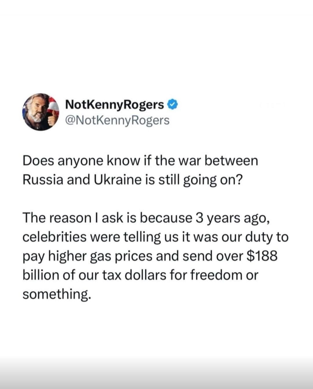 Does anyone know if the war between Russia and Ukraine is still going on? The reason I ask is because 3 years ago, celebrities were telling us it was our duty to pay higher gas prices and send over $188 billion of our tax dollars for freedom or something.