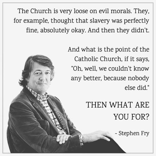 The Church is very loose on evil morals They for example thought that slavery was perfectly fine absolutely okay And then they didnt And what is the point of the Catholic Church if it says Oh well we couldnt know any better because nobody else did THEN WHAT ARE YOU FOR Stephen Fry