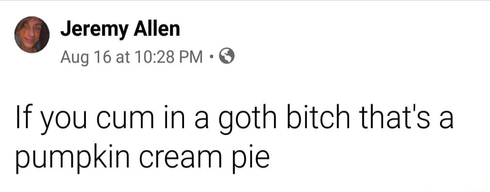 Jeremy Allen Aug 16at 1028 PM If you cum in a goth bitch thats a pumpkin cream pie