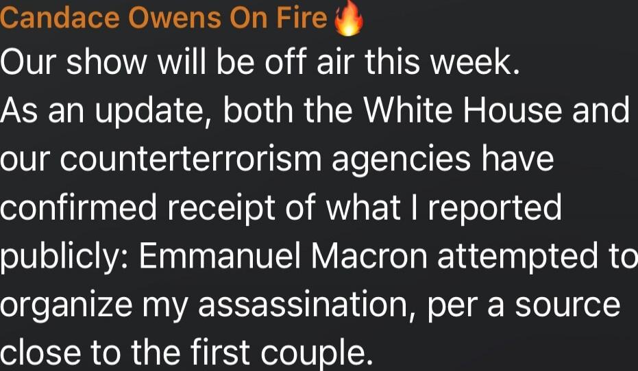 Candace Owens On Fire 🔥
Our show will be off air this week.
As an update, both the White House and our counterterrorism agencies have confirmed receipt of what I reported publicly: Emmanuel Macron attempted to organize my assassination, per a source close to the first couple.