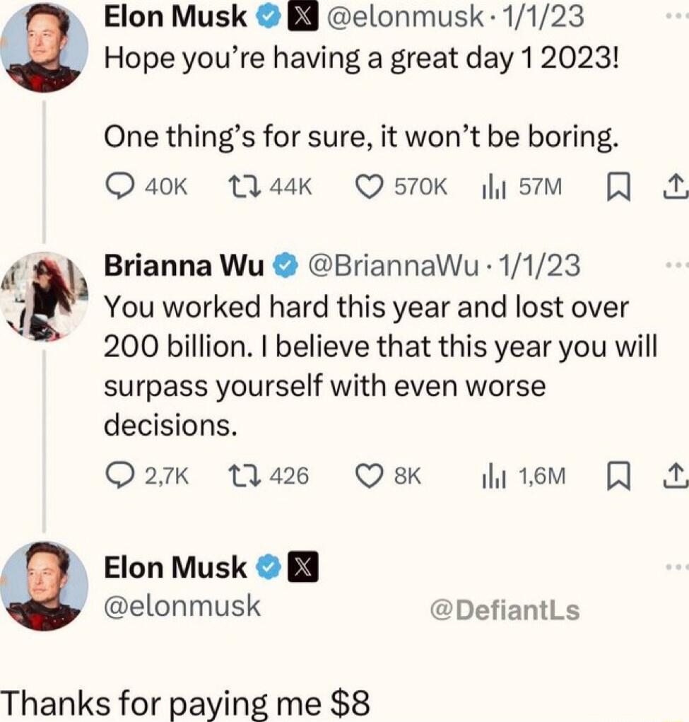 Hope youre having a great day 12023 a Elon Musk B elonmusk 1123 One things for sure it wont be boring Quaok Wask Q570K s Brianna Wu BriannaWu 1123 7 You worked hard this year and lost over 200 billion believe that this year you will surpass yourself with even worse decisions Q27xk 1426 Q8K hitem Elon Musk B elonmusk DefiantLs Thanks for paying me 8