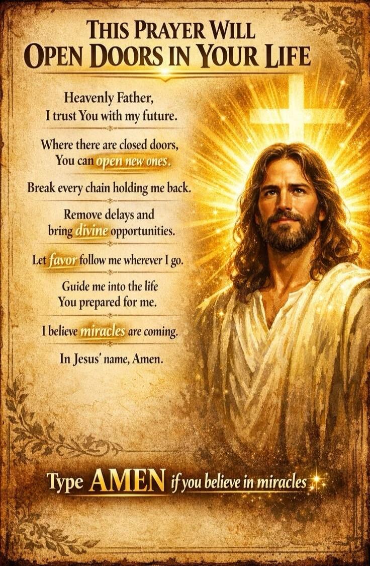 THIS PRAYER WILL OPEN DOORS IN YOUR LIFE Heavenly Father, I trust You with my future. Where there are closed doors, You can open new ones. Break every chain holding me back. Remove delays and bring divine opportunities. Let favor follow me wherever I go. Guide me into the life You prepared for me. I believe miracles are coming. In Jesus' name, Amen