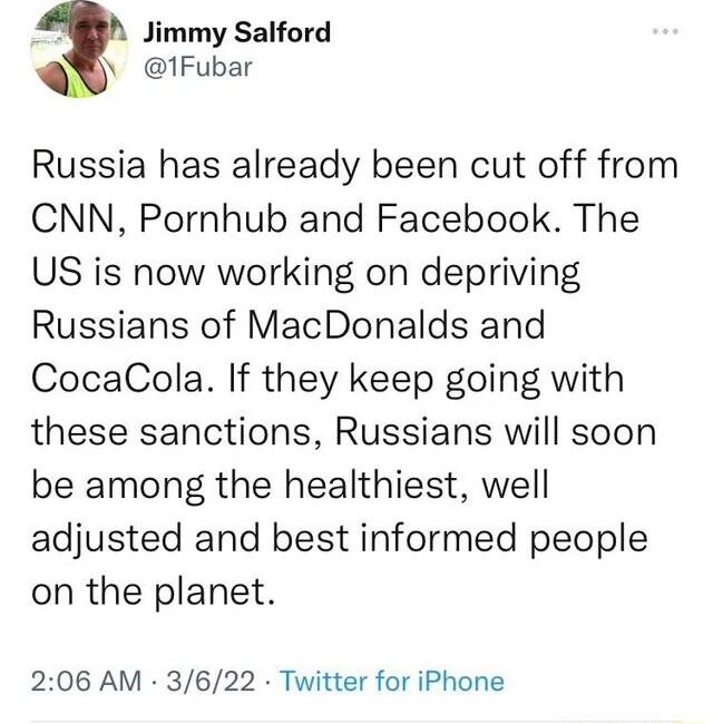 Jimmy Salford 1Fubar Russia has already been cut off from CNN Pornhub and Facebook The US is now working on depriving Russians of MacDonalds and CocaCola If they keep going with these sanctions Russians will soon be among the healthiest well adjusted and best informed people on the planet 206 AM 3622 Twitter for iPhone