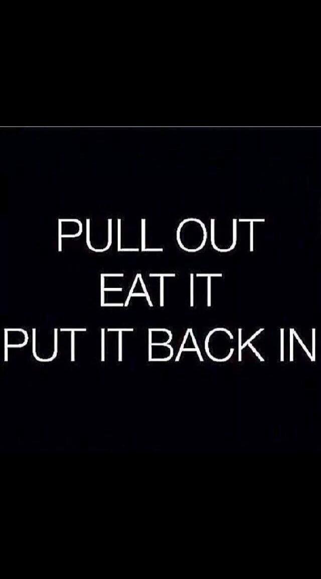 PULL OUT EAT IT PUT IT BACK IN