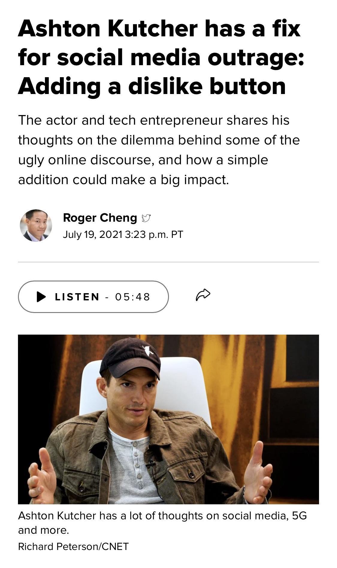 Ashton Kutcher has a fix for social media outrage Adding a dislike button The actor and tech entrepreneur shares his thoughts on the dilemma behind some of the ugly online discourse and how a simple addition could make a big impact Roger Cheng 7 Q July192021323 pm PT LISTEN 0548 LLE Ashton Kutcher has a lot of thoughts on social media 5G and more Richard PetersonCNET