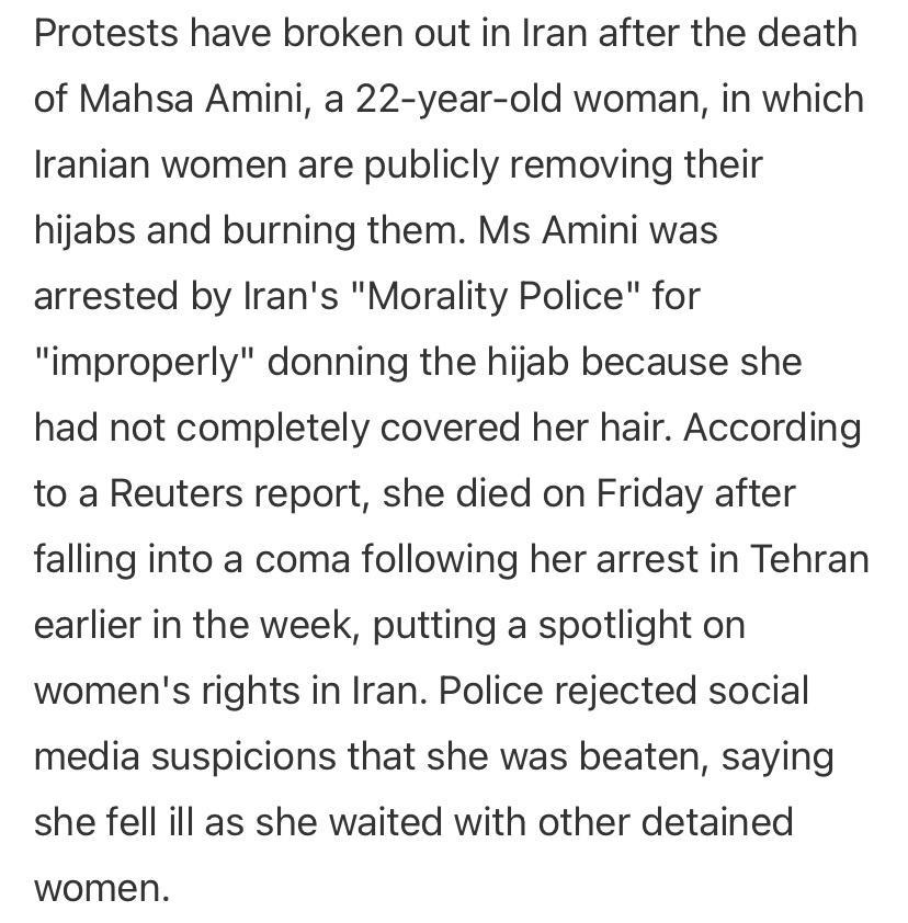 Protests have broken out in Iran after the death of Mahsa Amini a 22 year old woman in which Iranian women are publicly removing their hijabs and burning them Ms Amini was arrested by Irans Morality Police for improperly donning the hijab because she had not completely covered her hair According to a Reuters report she died on Friday after falling into a coma following her arrest in Tehran earlier