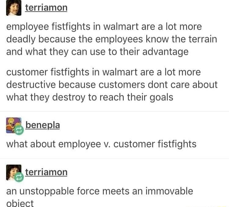 terriamon employee fistfights in walmart are a lot more deadly because the employees know the terrain and what they can use to their advantage customer fistfights in walmart are a lot more destructive because customers dont care about what they destroy to reach their goals benepl_a what about employee v customer fistfights terriamon an unstoppable force meets an immovable obiect
