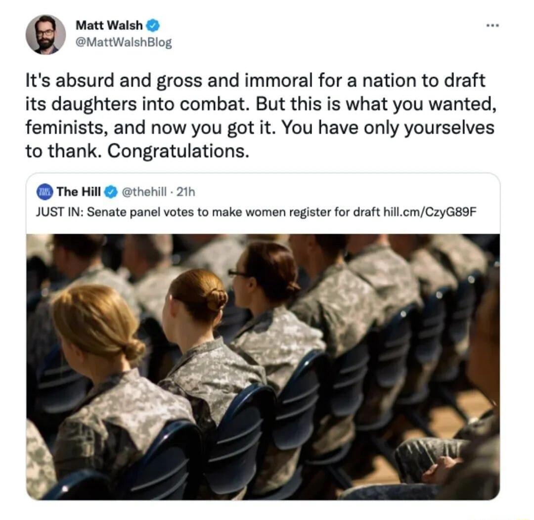 Matt Walsh MattWaishBlog Its absurd and gross and immoral for a nation to draft its daughters into combat But this is what you wanted feminists and now you got it You have only yourselves to thank Congratulations The Hil ethenil 2 JUST IN Sonate panel votes to make women register for draft hillcmCzyGE9F