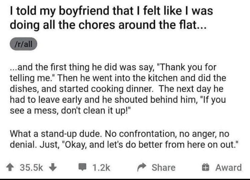 told my boyfriend that felt like was doing all the chores around the flat and the first thing he did was say Thank you for telling me Then he went into the kitchen and did the dishes and started cooking dinner The next day he had to leave early and he shouted behind him If you see a mess dont clean it up What a stand up dude No confrontation no anger no denial Just Okay and lets do better from her