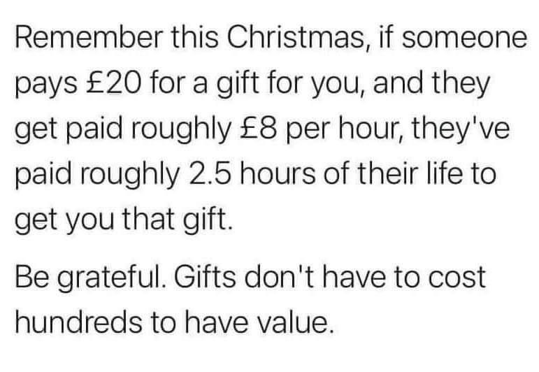 Remember this Christmas if someone pays 20 for a gift for you and they get paid roughly 8 per hour theyve paid roughly 25 hours of their life to get you that gift Be grateful Gifts dont have to cost hundreds to have value