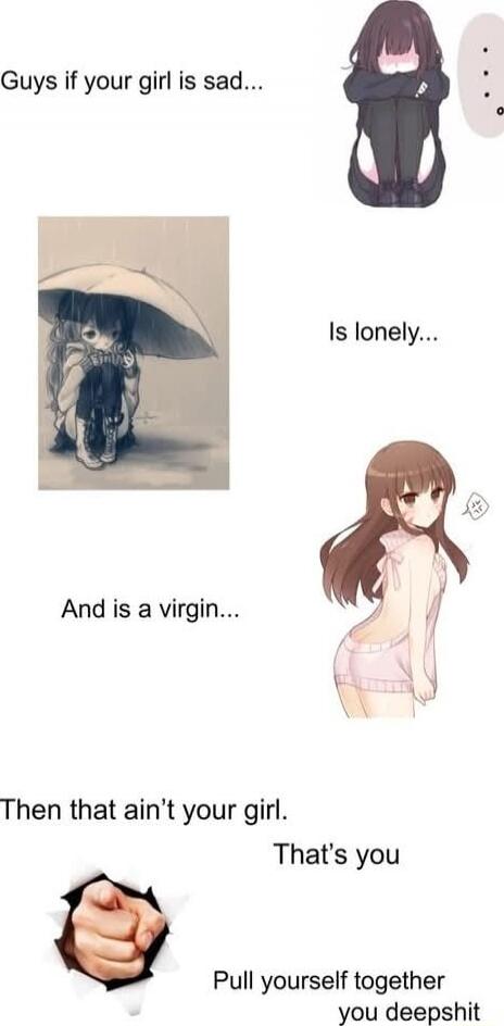 Guys if your girl is sad... Is lonely... And is a virgin... Then that ain’t your girl. That's you
Pull yourself together you deepshit