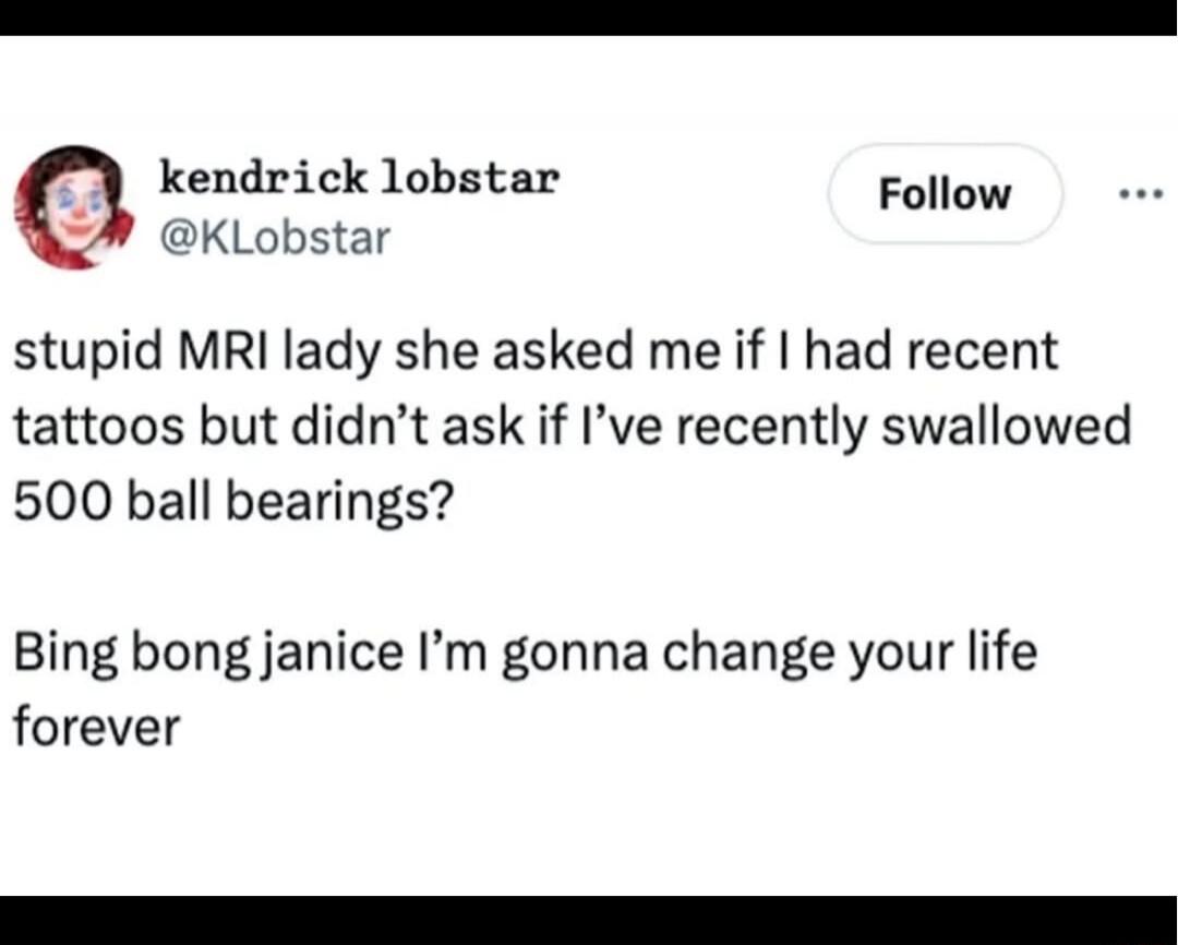 stupid MRI lady she asked me if I had recent tattoos but didn’t ask if I’ve recently swallowed 500 ball bearings? Bing bong janice I’m gonna change your life forever