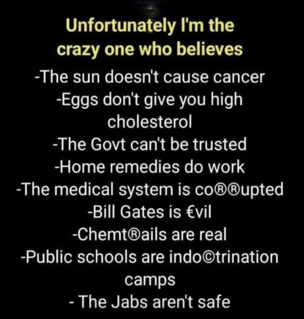Unfortunately I'm the crazy one who believes: The sun doesn't cause cancer, Eggs don't give you high cholesterol, The Govt can't be trusted, Home remedies do work, The medical system is corrupted, Bill Gates is evil, Chemtrails are real, Public schools are indoctrination camps, The Jabs aren't safe.