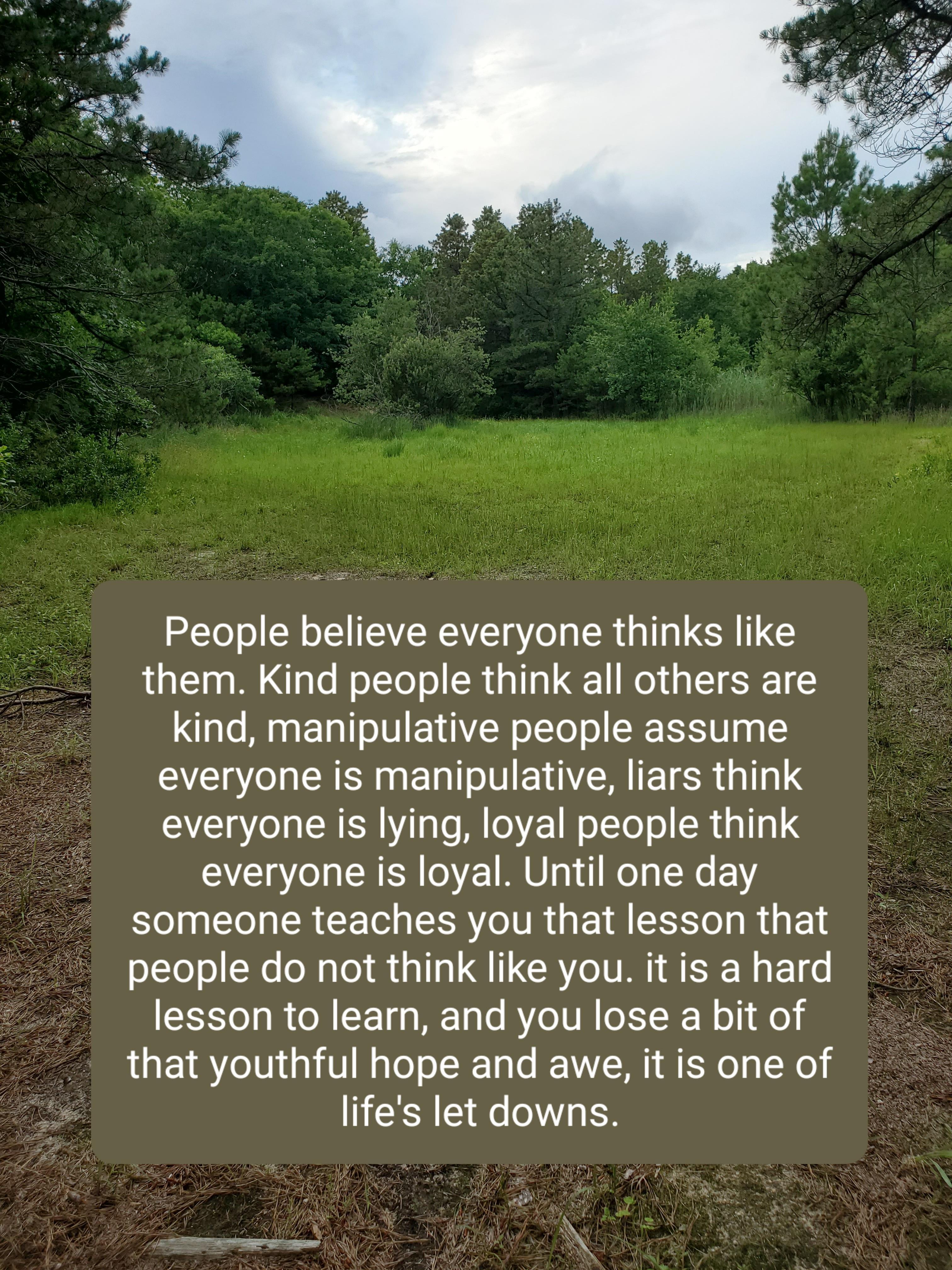 ST I R L YR g CR I LR UG them Kind people think all others are kind manipulative people assume everyone is manipulative liars think everyone is lying loyal people think everyone is loyal Until one day someone teaches you that lesson that people do not think like you it is a hard N T To o B ol TT g g M 1o RYe VR oXS R M o M o that youthful hope and awe it is one of o 1 P NN R A S N TR R DENHERNNAR 