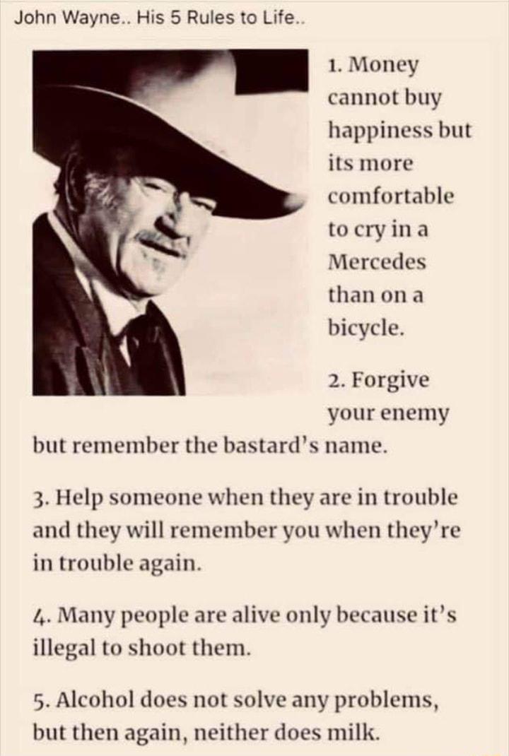 John Wayne His 5 Rules to Life 1 Money cannot buy happiness but its more comfortable tocryina Mercedes thanona bicycle 2 Forgive your enemy but remember the bastards name 3 Help someone when they are in trouble and they will remember you when theyre in trouble again 4 Many people are alive only because its illegal to shoot them 5 Alcohol does not solve any problems but then again neither does milk