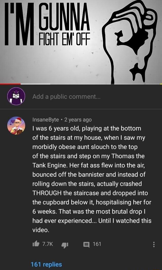 I cua HGHT EW OFF InsaneByte 2 years ago I was 6 years old playing at the bottom RGEEETSE S CITECRYL L RIEE Y morbidly obese aunt slouch to the top of the stairs and step on my Thomas the Tank Engine Her fat ass flew into the air bounced off the bannister and instead of rolling down the stairs actually crashed THROUGH the staircase and dropped into the cupboard below it hospitalising her for 6 wee