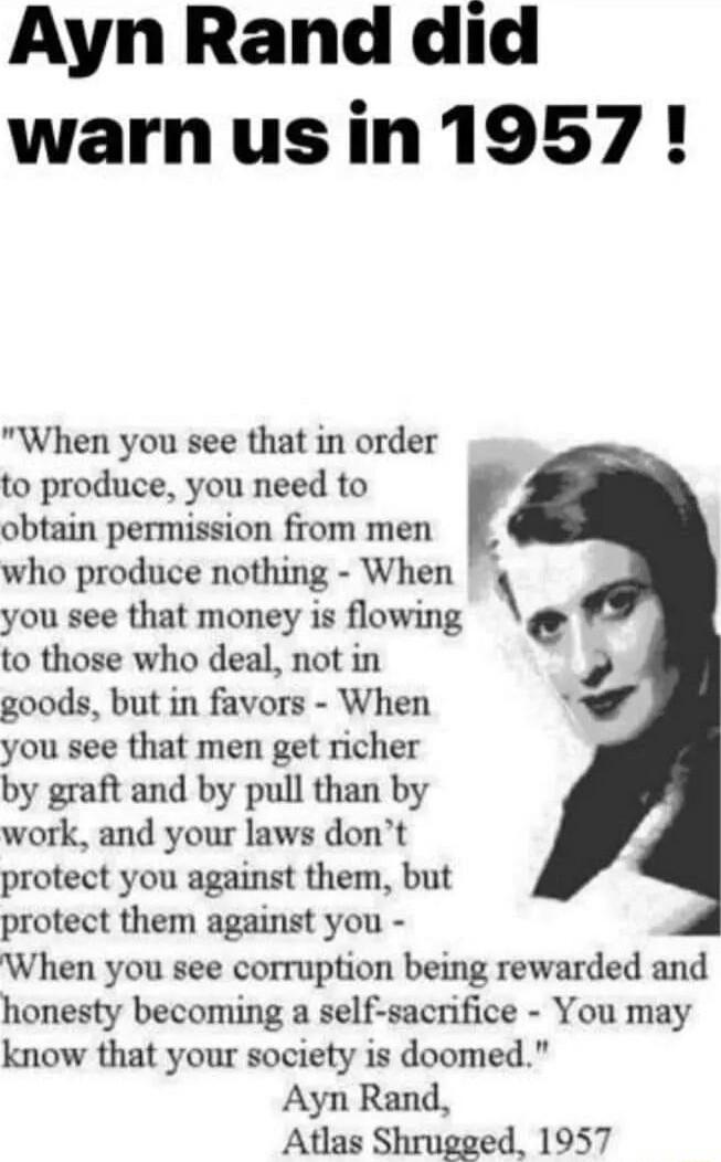 Ayn Rand did warnus in1957 When you see that in order to produce you need to obtain permission from men who produce nothing When you see that money is flowing c to those who deal not in 7 goods but in favors When you see that men get richer by graft and by pull than by work and your laws dont protect you against them but protect them against you When you see corruption being rewarded and honesty b