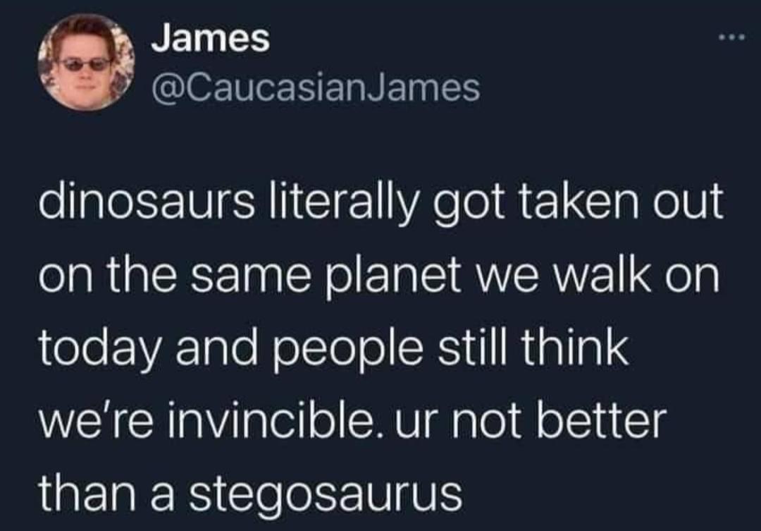 dinosaurs literally got taken out on the same planet we walk on eloVA1gle NolTe o CE U1I N 1alla were invincible ur not better than a stegosaurus