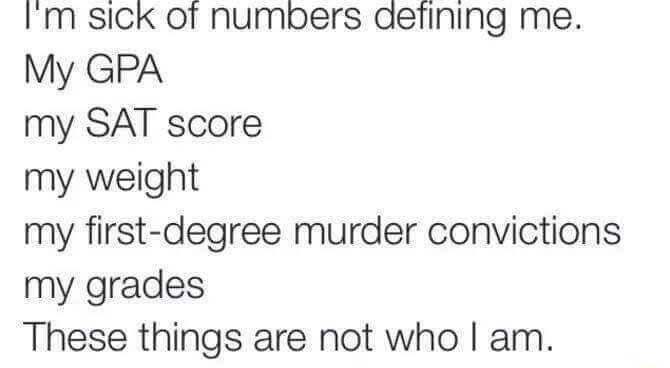 Im sick of numbers aefining me My GPA my SAT score my weight my first degree murder convictions my grades These things are not who am