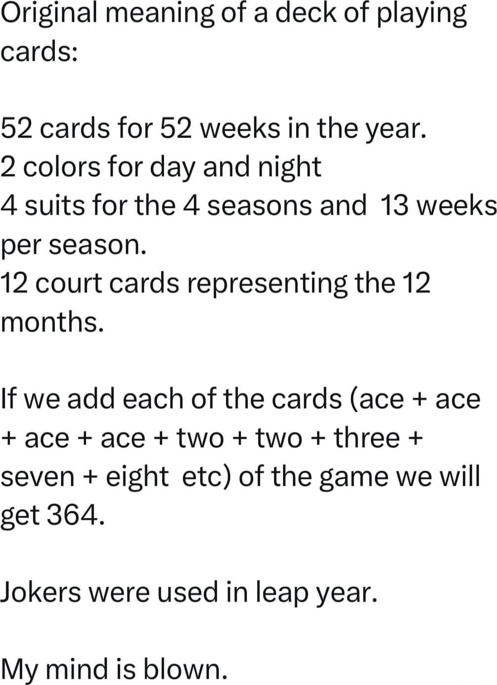 Original meaning of a deck of playing cards 52 cards for 52 weeks in the year 2 colors for day and night 4 suits for the 4 seasons and 13 weeks per season 12 court cards representing the 12 months If we add each of the cards ace ace ace ace two two three seven eight etc of the game we will get 364 Jokers were used in leap year My mind is blown