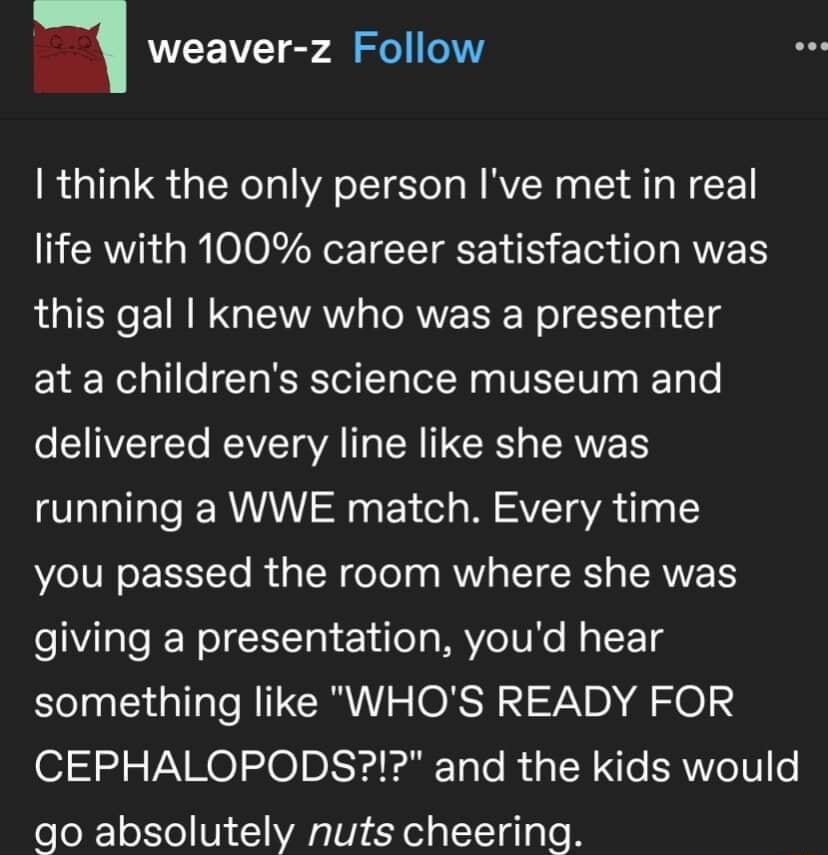 weaver z Follow think the only person Ive met in real life with 100 career satisfaction was this gal knew who was a presenter at a childrens science museum and eSVTCTo VT AT R IR LANE R running a WWE match Every time VoIV o E TTo B g TR foTe s g RNV g TTCRCT TERVVETY giving a presentation youd hear something like WHOS READY FOR CEPHALOPODS and the kids would go absolutely nuts cheering