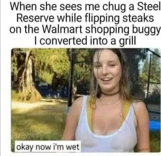 When she sees me chug a Steel Reserve while flipping steaks on the Walmart shopping buggy I converted into a grill okay now i'm wet