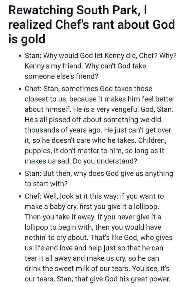 Rewatching South Park realized Chefs rant about God is gold Stan Why would God let Kenny die Chef Why Kennys my friend Why cant God take someone elses friend Chef Stan sometimes God takes those closest to us because it makes him feel better about himself He is a very vengeful God Stan Hes all pissed off about something we did thousands of years ago He just cant get over it so he doesnt care who he