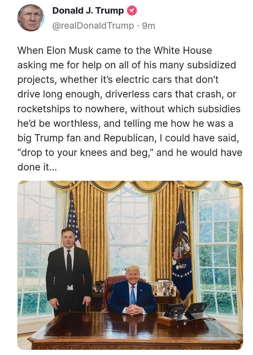 Donald J Trump realDonaldTrump 9m When Elon Musk came to the White House asking me for help on all of his many subsidized projects whether its electric cars that dont drive long enough driverless cars that crash or rocketships to nowhere without which subsidies hed be worthless and telling me how he was a big Trump fan and Republican could have said drop to your knees and beg and he would have don