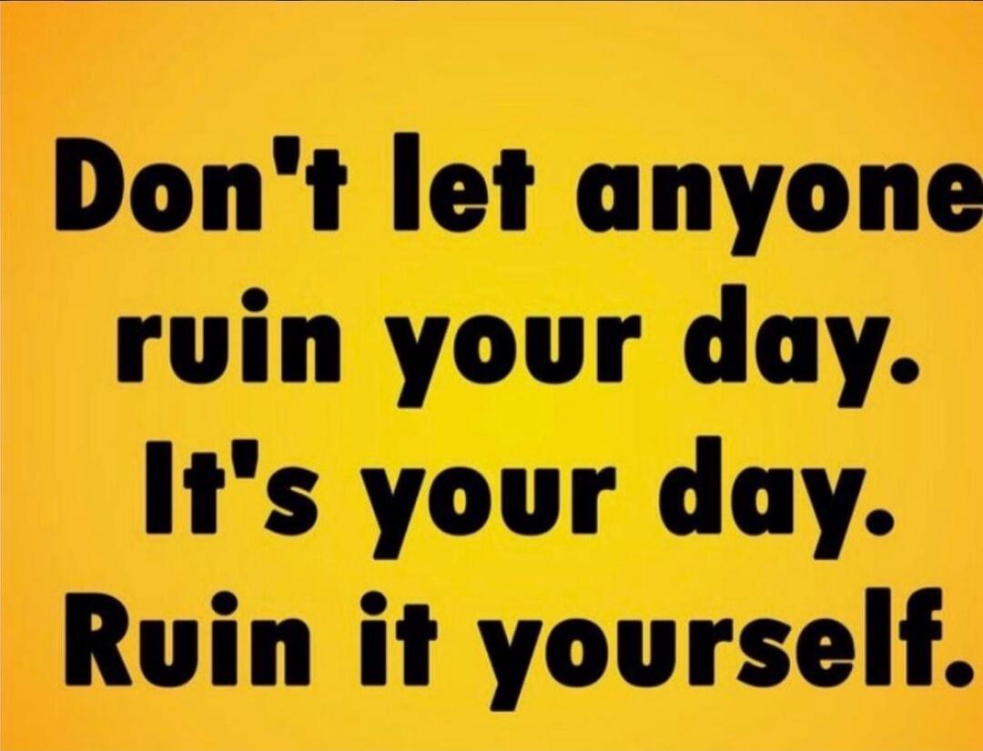 Don't let anyone ruin your day. It's your day. Ruin it yourself.