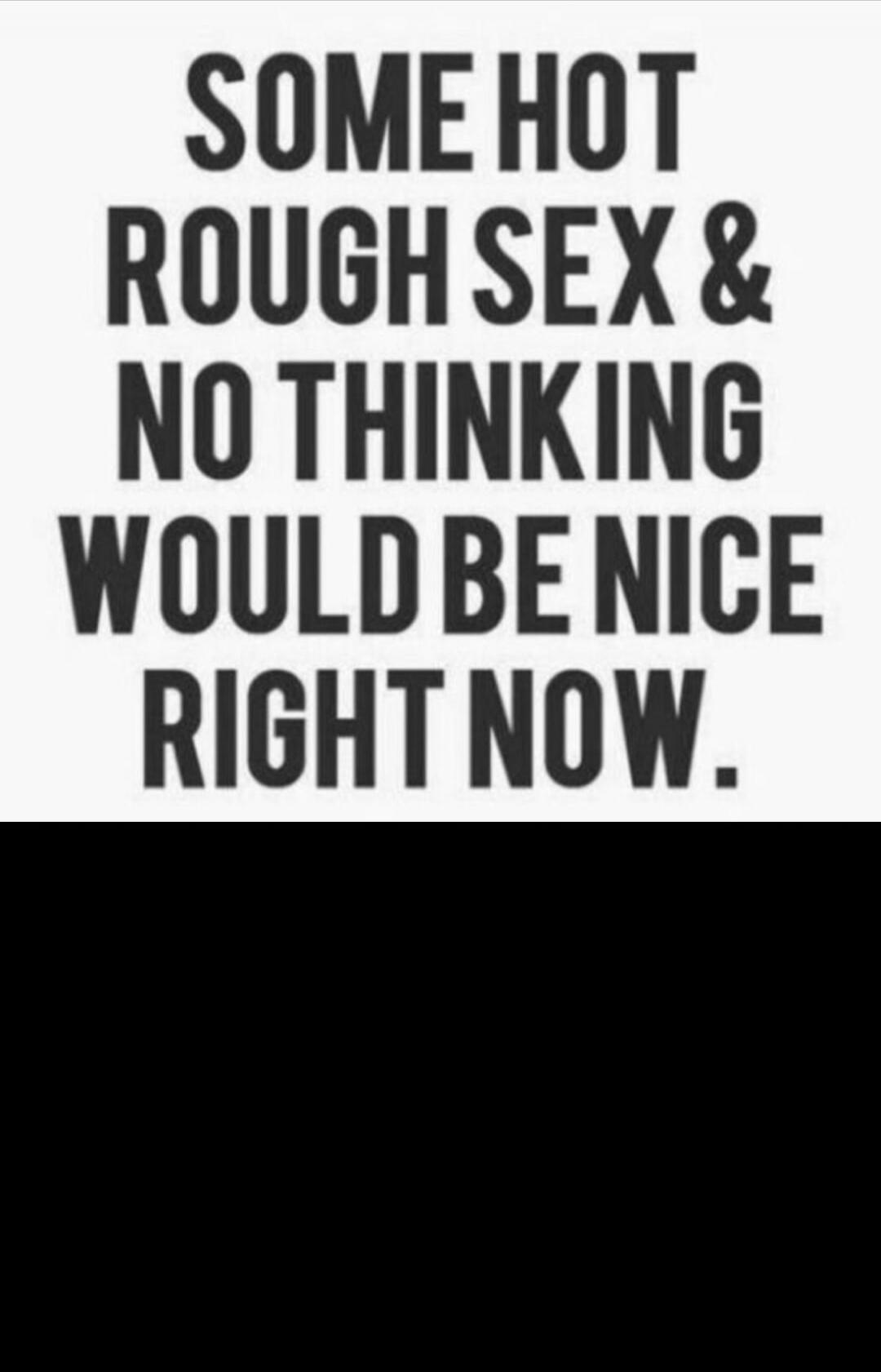 SOME HOT ROUGH SEX & NO THINKING WOULD BE NICE RIGHT NOW.