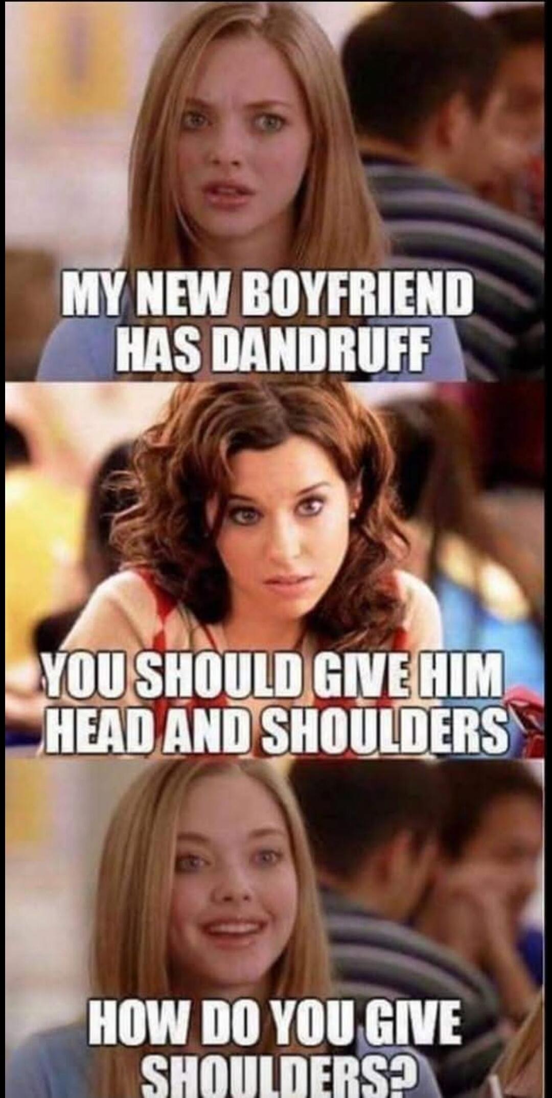 MY NEW BOYFRIEND HAS DANDRUFF. YOU SHOULD GIVE HIM HEAD AND SHOULDERS. HOW DO YOU GIVE SHOULDERS?
