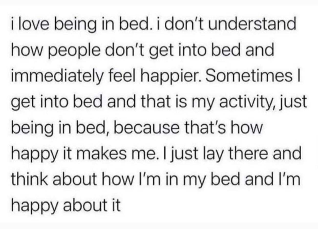 i love being in bed i dont understand how people dont get into bed and immediately feel happier Sometimes get into bed and that is my activity just being in bed because thats how happy it makes me just lay there and think about how Im in my bed and Im happy about it